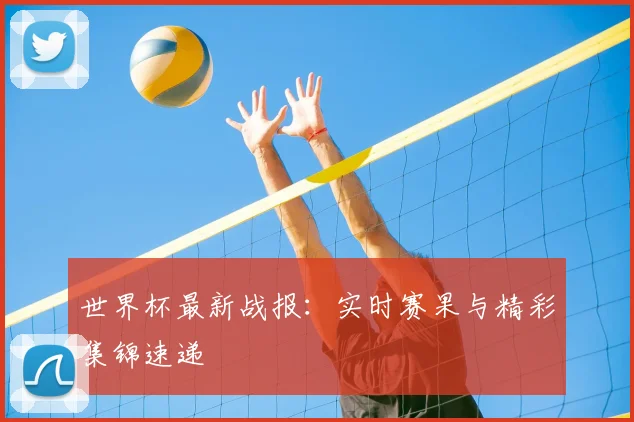 世界杯最新战报:实时赛果与精彩集锦速递