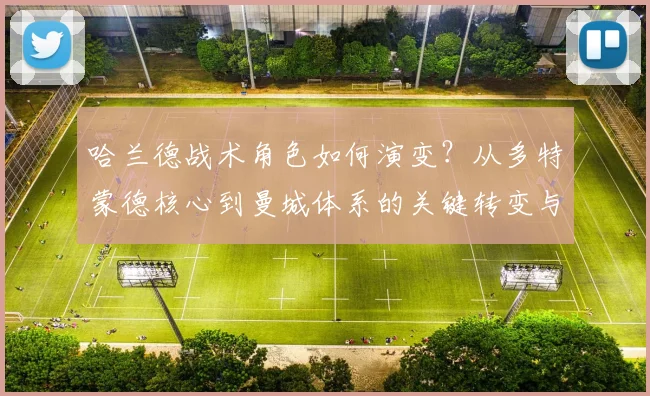 哈兰德战术角色如何演变？从多特蒙德核心到曼城体系的关键转变与适应过程详解
