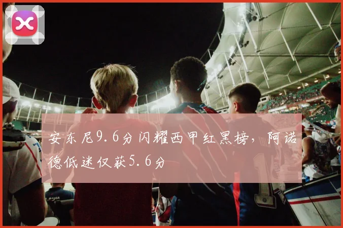 安东尼9.6分闪耀西甲红黑榜，阿诺德低迷仅获5.6分