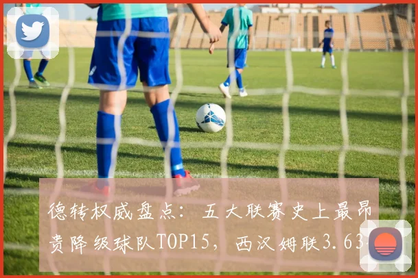 德转权威盘点:五大联赛史上最昂贵降级球队TOP15,西汉姆联3.63亿欧令人唏嘘