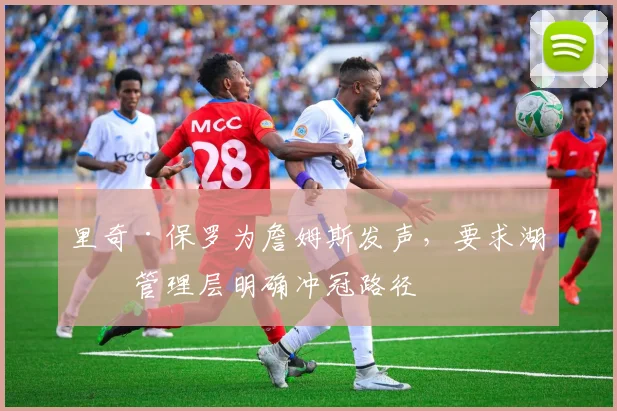 里奇·保罗为詹姆斯发声,要求湖人管理层明确冲冠路径