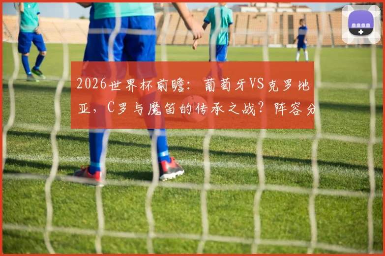 2026世界杯前瞻:葡萄牙VS克罗地亚,C罗与魔笛的传承之战?阵容分析与胜负看点