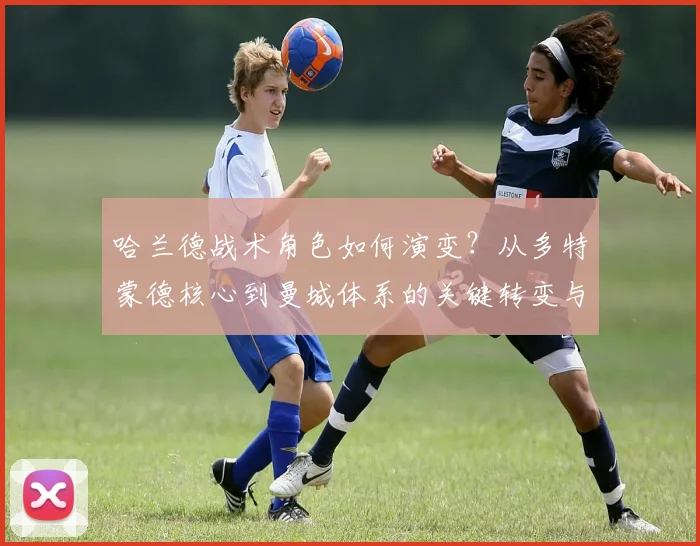 哈兰德战术角色如何演变？从多特蒙德核心到曼城体系的关键转变与适应过程详解