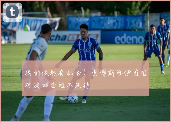 我们依然有机会！索博斯洛伊直言对次回合迫不及待