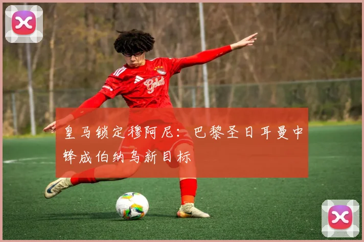 皇马锁定穆阿尼:巴黎圣日耳曼中锋成伯纳乌新目标