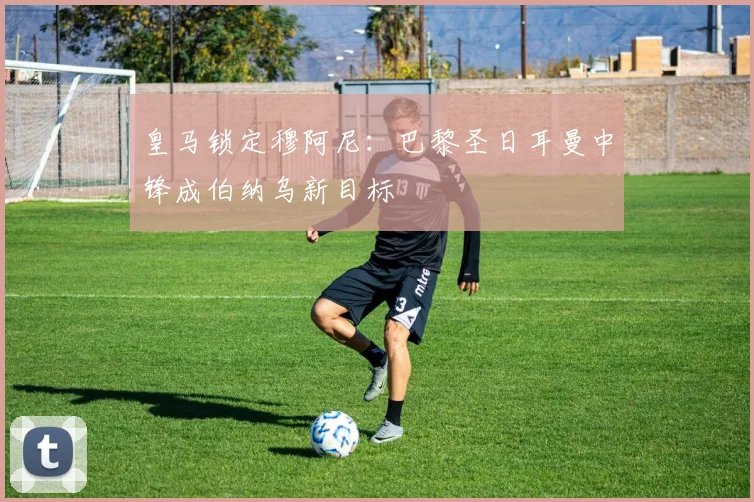 皇马锁定穆阿尼：巴黎圣日耳曼中锋成伯纳乌新目标