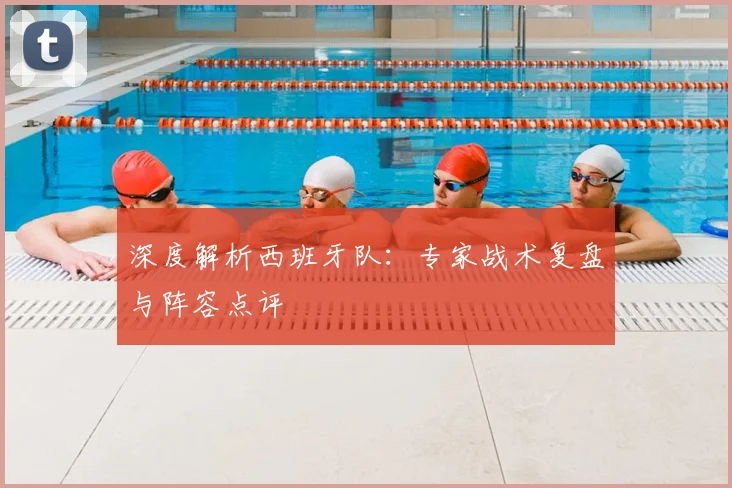 深度解析西班牙队：专家战术复盘与阵容点评