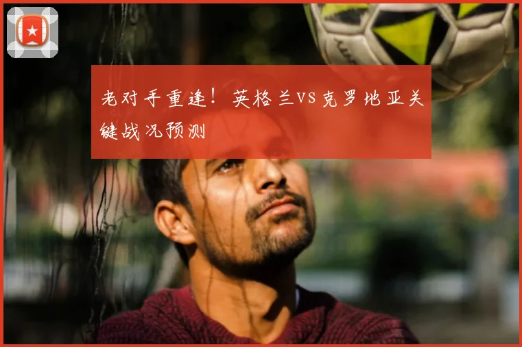 老对手重逢！英格兰vs克罗地亚关键战况预测