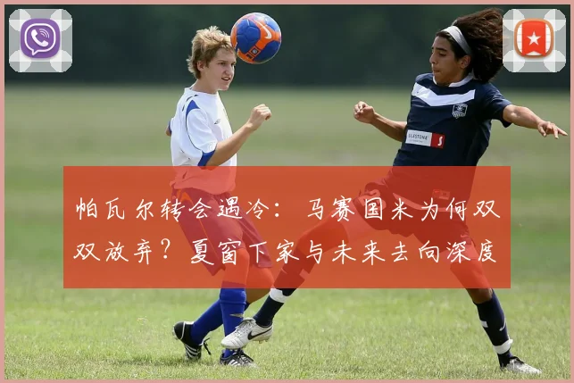 帕瓦尔转会遇冷：马赛国米为何双双放弃？夏窗下家与未来去向深度解析