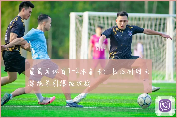 葡萄牙体育1-2本菲卡:拉法补时头球绝杀引爆经典战