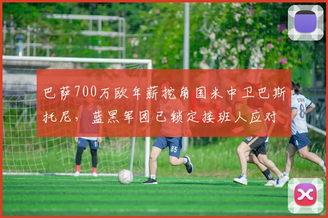 巴萨700万欧年薪挖角国米中卫巴斯托尼,蓝黑军团已锁定接班人应对