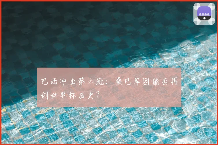 巴西冲击第六冠：桑巴军团能否再创世界杯历史？